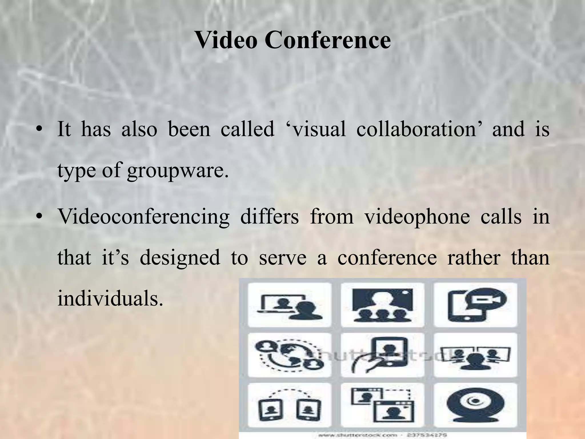 • It has also been called ‘visual collaboration’ and is
type of groupware.
• Videoconferencing differs from videophone calls in
that it’s designed to serve a conference rather than
individuals.
Video Conference
 