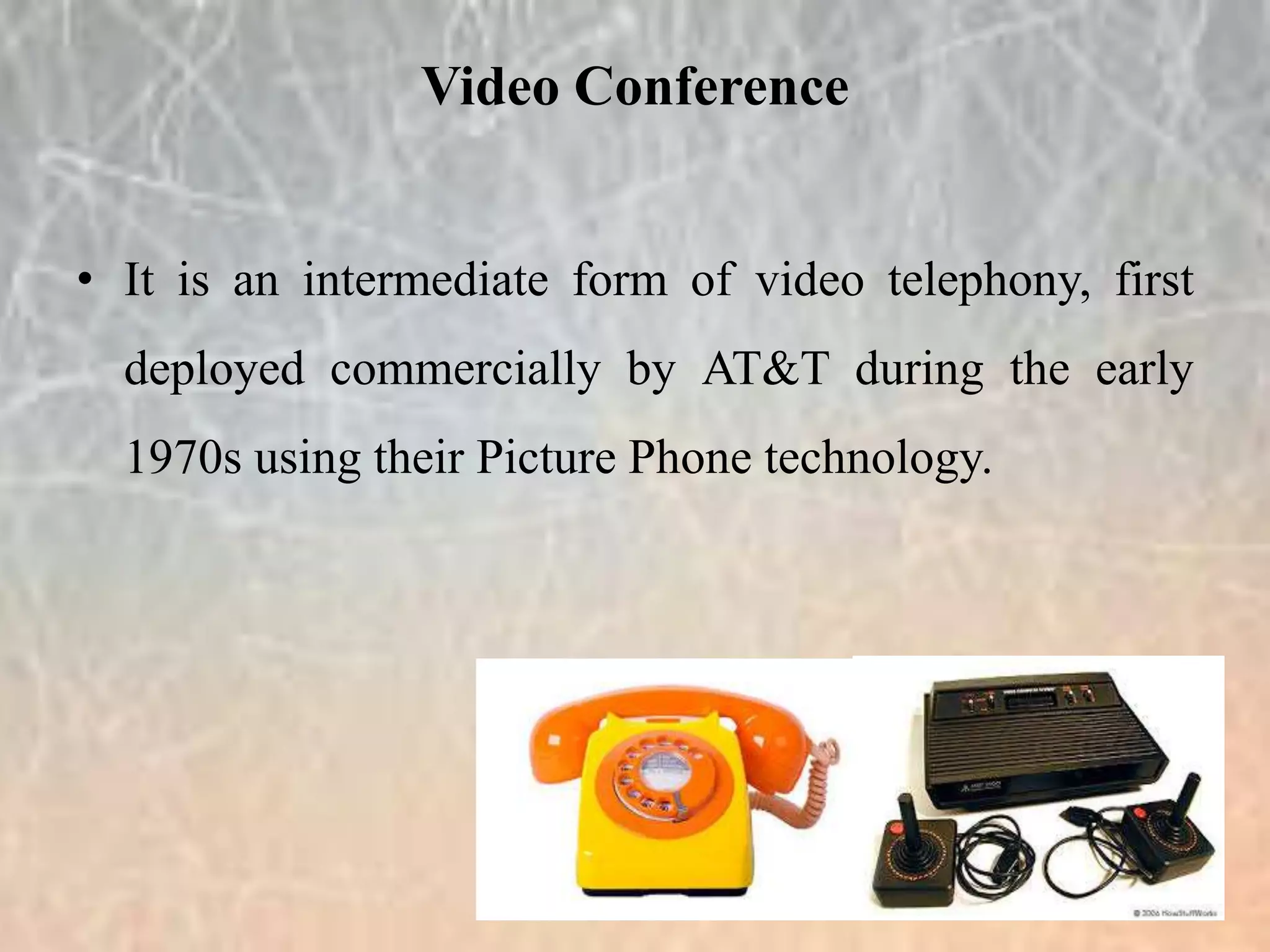 • It is an intermediate form of video telephony, first
deployed commercially by AT&T during the early
1970s using their Picture Phone technology.
Video Conference
 