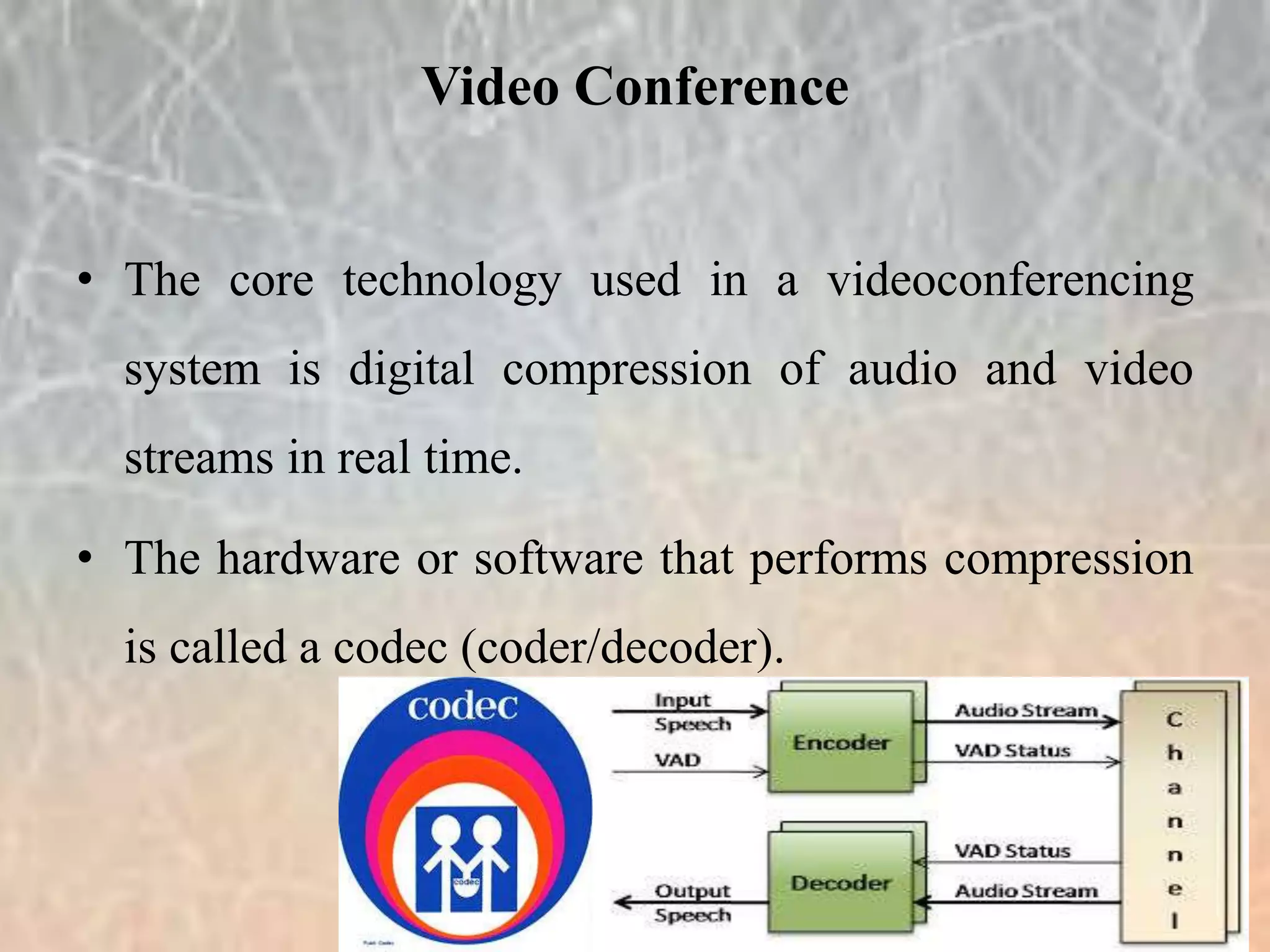 • The core technology used in a videoconferencing
system is digital compression of audio and video
streams in real time.
• The hardware or software that performs compression
is called a codec (coder/decoder).
Video Conference
 