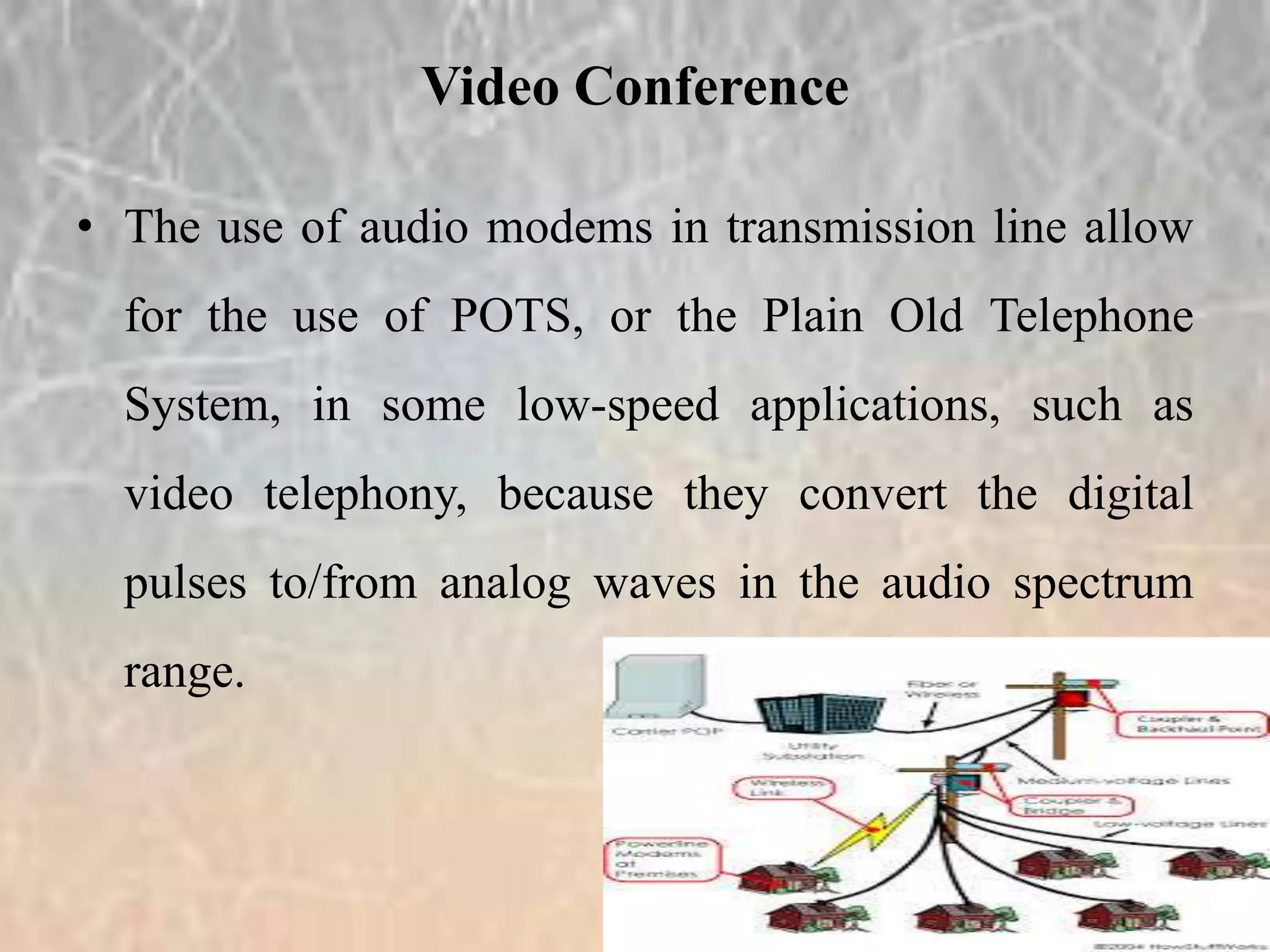 • The use of audio modems in transmission line allow
for the use of POTS, or the Plain Old Telephone
System, in some low-speed applications, such as
video telephony, because they convert the digital
pulses to/from analog waves in the audio spectrum
range.
Video Conference
 