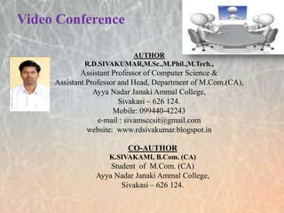 Video Conference
AUTHOR
R.D.SIVAKUMAR,M.Sc.,M.Phil.,M.Tech.,
Assistant Professor of Computer Science &
Assistant Professor and Head, Department of M.Com.(CA),
Ayya Nadar Janaki Ammal College,
Sivakasi – 626 124.
Mobile: 099440-42243
e-mail : sivamsccsit@gmail.com
website: www.rdsivakumar.blogspot.in
CO-AUTHOR
K.SIVAKAMI, B.Com. (CA)
Student of M.Com. (CA)
Ayya Nadar Janaki Ammal College,
Sivakasi – 626 124.
 