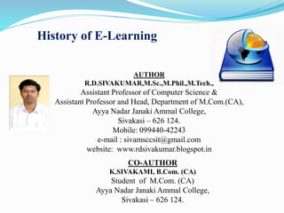 History of E-Learning
AUTHOR
R.D.SIVAKUMAR,M.Sc.,M.Phil.,M.Tech.,
Assistant Professor of Computer Science &
Assistant Professor and Head, Department of M.Com.(CA),
Ayya Nadar Janaki Ammal College,
Sivakasi – 626 124.
Mobile: 099440-42243
e-mail : sivamsccsit@gmail.com
website: www.rdsivakumar.blogspot.in
CO-AUTHOR
K.SIVAKAMI, B.Com. (CA)
Student of M.Com. (CA)
Ayya Nadar Janaki Ammal College,
Sivakasi – 626 124.
 