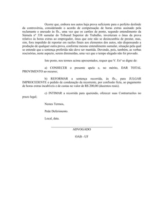 Ocorre que, embora nos autos haja prova suficiente para o perfeito deslinde
da controvérsia, considerando o acordo de compensação de horas extras assinado pela
reclamante e anexado às fls., uma vez que os cartões de ponto, segundo entendimento da
Súmula nº 338 sumular do Tribunal Superior do Trabalho, inverteram o ônus da prova
relativo às horas extras ao empregador, ônus que este não se desincumbiu de prestar, mas,
sim, fora impedido de reportar em razões finais aos elementos dos autos, não dispensando a
produção de qualquer outra prova, conforme mesmo entendimento sumular, situação pela qual
se entende que a sentença proferida não deve ser mantida. Devendo, pois, também, as verbas
rescisórias, neste aspecto, serem diminuídas, uma vez que o tempo alegado não foi provado.
Isto posto, nos termos acima apresentados, requer que V. Exª se digne de:
a) CONHECER o presente apelo e, no mérito, DAR TOTAL
PROVIMENTO ao recurso;
b) REFORMAR a sentença recorrida, às fls., para JULGAR
IMPROCEDENTE o pedido de condenação da recorrente, por confissão ficta, ao pagamento
de horas extras incabíveis e de custas no valor de R$ 200,00 (duzentos reais).
c) INTIMAR a recorrida para querendo, oferecer suas Contrarrazões no
prazo legal;
Nestes Termos,
Pede Deferimento.
Local, data.
_______________________________________
ADVOGADO
OAB - UF
 