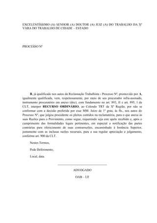 EXCELENTÍSSIMO (A) SENHOR (A) DOUTOR (A) JUIZ (A) DO TRABALHO DA Xª
VARA DO TRABALHO DE CIDADE – ESTADO
PROCESSO Nº
B, já qualificado nos autos da Reclamação Trabalhista - Processo Nº, promovido por A,
igualmente qualificada, vem, respeitosamente, por meio de seu procurador infra-assinado,
instrumento procuratório em anexo (doc), com fundamento no art. 893, II e art. 895, I da
CLT, interpor RECURSO ORDINÁRIO, ao Colendo TRT da Xª Região, por não se
conformar com a decisão proferida por esse MM. Juízo de 1º grau, às fls., nos autos do
Processo Nº, que julgou procedente os pleitos contidos na reclamatória, para o que anexa as
suas Razões para o Provimento, como segue, requerendo seja este apelo recebido e, após o
cumprimento das formalidades legais pertinentes, em especial a notificação das partes
contrárias para oferecimento de suas contrarrazões, encaminhado à Instância Superior,
juntamente com as inclusas razões recursais, para a sua regular apreciação e julgamento,
conforme art. 900 da CLT.
Nestes Termos,
Pede Deferimento,
Local, data.
_______________________________
ADVOGADO
OAB – UF
 