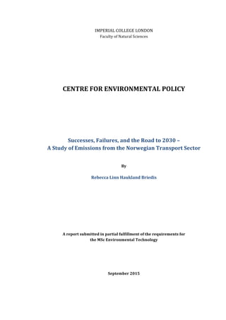 IMPERIAL	
  COLLEGE	
  LONDON	
  
Faculty	
  of	
  Natural	
  Sciences	
  
	
  
	
  
	
  
	
  
	
  
	
  
	
  
	
  
CENTRE	
  FOR	
  ENVIRONMENTAL	
  POLICY	
  
	
  
	
  
	
  
	
  
	
  
	
  
	
  
Successes,	
  Failures,	
  and	
  the	
  Road	
  to	
  2030	
  –	
  	
  
A	
  Study	
  of	
  Emissions	
  from	
  the	
  Norwegian	
  Transport	
  Sector	
  	
  
	
  
	
  
By	
  
	
  
Rebecca	
  Linn	
  Haukland	
  Briedis	
  
	
  
	
  
	
  
	
  
	
  
	
  
	
  
	
  
	
  
A	
  report	
  submitted	
  in	
  partial	
  fulfillment	
  of	
  the	
  requirements	
  for	
  
the	
  MSc	
  Environmental	
  Technology	
  
	
  
	
  
	
  
	
  
	
  
September	
  2015	
  
	
  
	
  
	
  
 