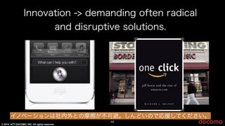 © 2015 NTT DOCOMO, INC. All rights reserved.
Innovation -> demanding often radical
and disruptive solutions.
46
イノベーションは社内外との摩擦が不可避。しんどいので応援してください。
 