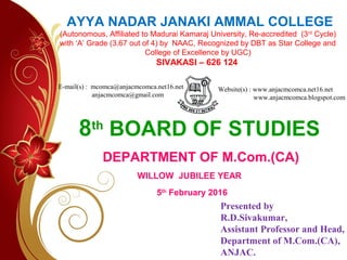 8th
BOARD OF STUDIES
AYYA NADAR JANAKI AMMAL COLLEGE
(Autonomous, Affiliated to Madurai Kamaraj University, Re-accredited (3rd
Cycle)
with ‘A’ Grade (3.67 out of 4) by NAAC, Recognized by DBT as Star College and
College of Excellence by UGC)
SIVAKASI – 626 124
DEPARTMENT OF M.Com.(CA)
WILLOW JUBILEE YEAR
5th
February 2016
Presented by
R.D.Sivakumar,
Assistant Professor and Head,
Department of M.Com.(CA),
ANJAC.
E-mail(s) : mcomca@anjacmcomca.net16.net
anjacmcomca@gmail.com
Website(s) : www.anjacmcomca.net16.net
www.anjacmcomca.blogspot.com
 