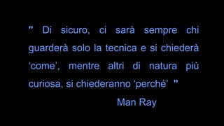 " Di sicuro, ci sarà sempre chi
guarderà solo la tecnica e si chiederà
‘come’, mentre altri di natura più
curiosa, si chiederanno ‘perché’ "
Man Ray
 