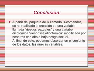 Conclusión:
 A partir del paquete de R llamado R-comander,
se ha realizado la creación de una variable
llamada “riesgos sexuales” y una variabe
dicotómica “riesgossexdicotomica” modificada por
nosotros con alto o bajo riesgo sexual.
Al final de esto, podemos observar en el conjunto
de los datos, las nuevas variables.
 