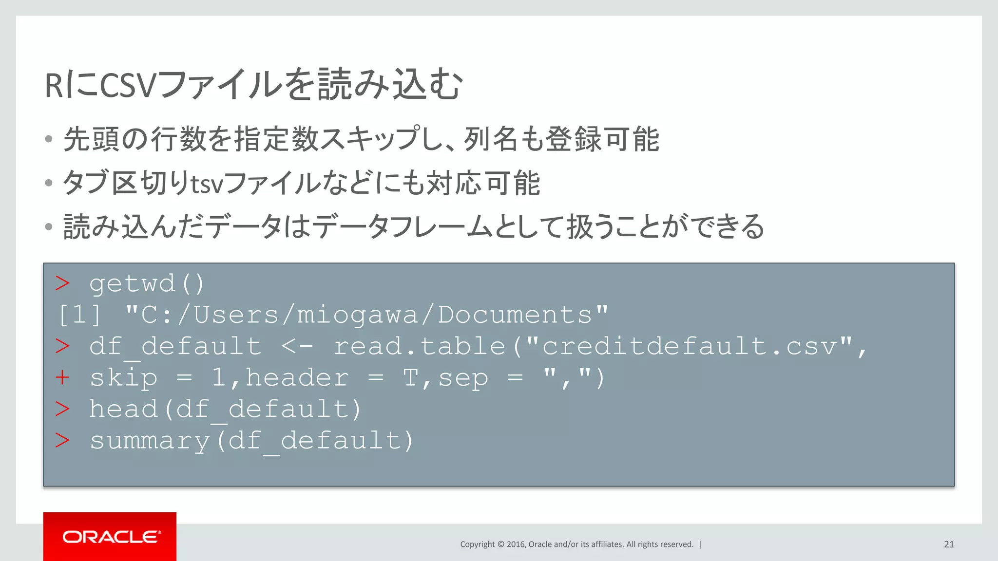 Copyright © 2016, Oracle and/or its affiliates. All rights reserved. |
RにCSVファイルを読み込む
• 先頭の行数を指定数スキップし、列名も登録可能
• タブ区切りtsvファイルなどにも対応可能
• 読み込んだデータはデータフレームとして扱うことができる
21
> getwd()
[1] "C:/Users/miogawa/Documents"
> df_default <- read.table("creditdefault.csv",
+ skip = 1,header = T,sep = ",")
> head(df_default)
> summary(df_default)
 