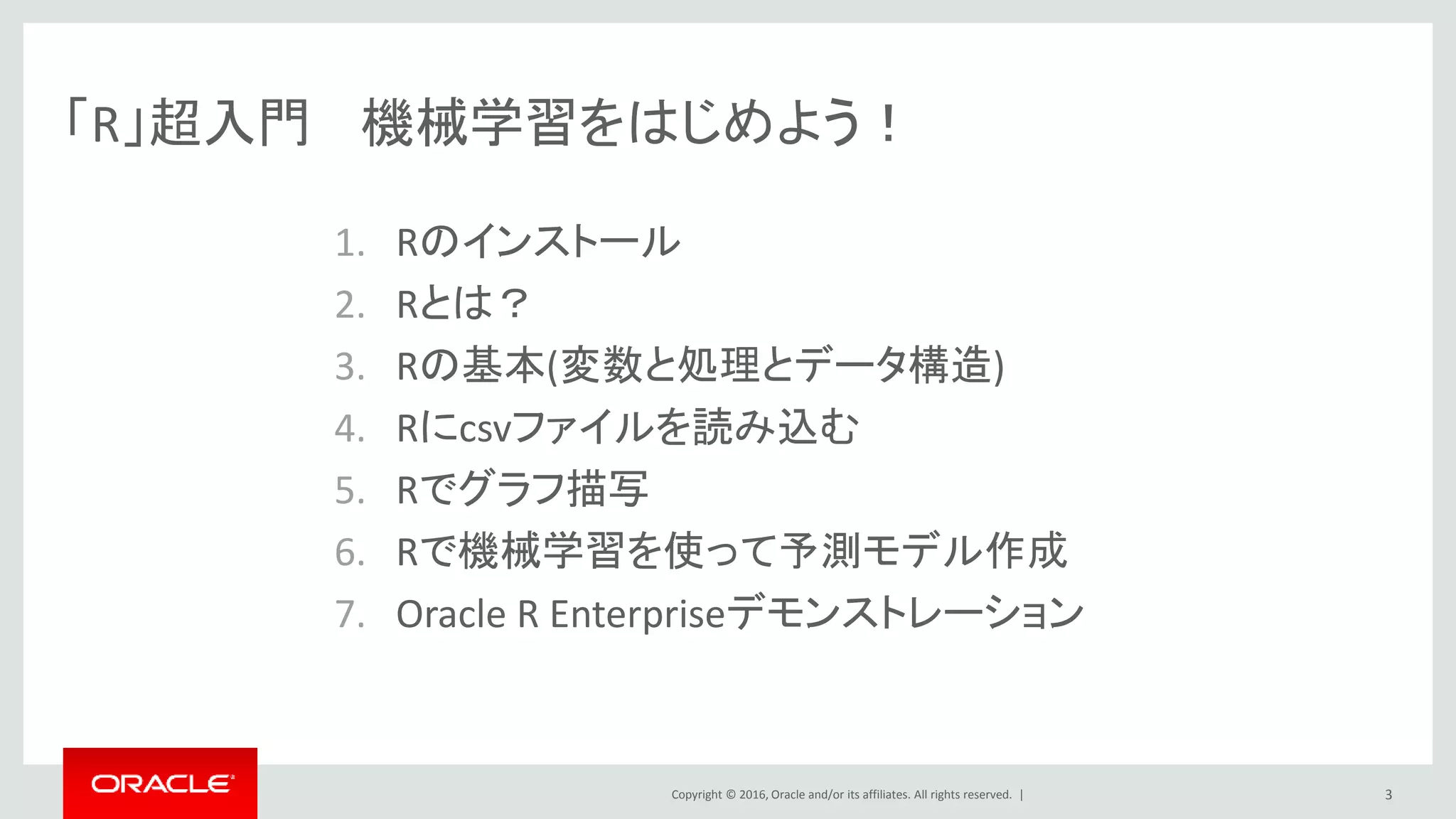 Copyright © 2016, Oracle and/or its affiliates. All rights reserved. |
「R」超入門 機械学習をはじめよう！
1. Rのインストール
2. Rとは？
3. Rの基本(変数と処理とデータ構造)
4. Rにcsvファイルを読み込む
5. Rでグラフ描写
6. Rで機械学習を使って予測モデル作成
7. Oracle R Enterpriseデモンストレーション
3
 