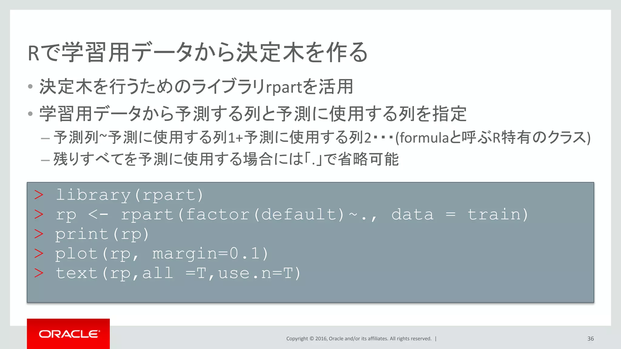 Copyright © 2016, Oracle and/or its affiliates. All rights reserved. |
答え合わせをしてみましょう
• 決定木によってできた予測モデルを使って実際に予測
• 予測モデルを作ったデータでないtestに対してpredict関数を実施
• table関数によって
36
> pre <- predict(rp,test,type = "class")
> tes <- test[,24]
> table(tes,pre)
pre
tes 0 1
0 8970 397
1 1759 874
 