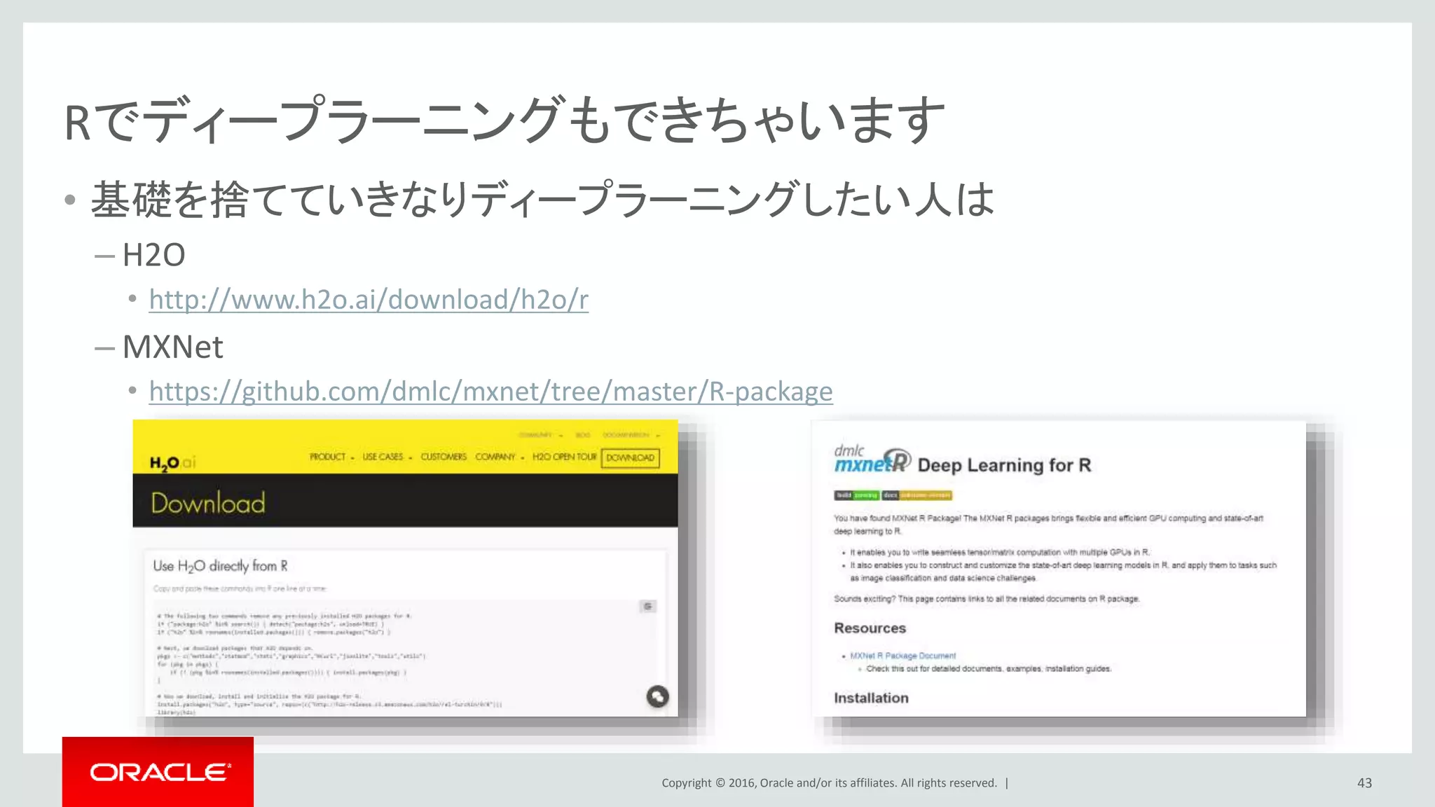 Copyright © 2016, Oracle and/or its affiliates. All rights reserved. |
もう少し全体感の情報も
• RStdio
– https://www.rstudio.com/
– https://www.rstudio.com/resources/cheatsheets/
• CRAN Task View: Machine Learning & Statistical Learning
– https://cran.r-project.org/web/views/MachineLearning.html
• Kaggle
– https://www.kaggle.com/
• ef-prime R AnalyticFlow
– http://www.ef-prime.com/products/ranalyticflow/index.html
43
 