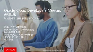 Copyright © 2016, Oracle and/or its affiliates. All rights reserved. |
Oracle Cloud Developers Meetup
@東京
「R」超入門 機械学習をはじめよう！
日本オラクル株式会社
クラウド・テクノロジー事業統括
PaaS事業推進室
ソリューション・アーキテクト部
クラウドアーキテクト
小川幹雄
 