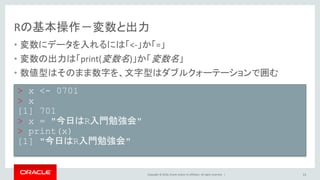 Copyright © 2016, Oracle and/or its affiliates. All rights reserved. |
Rの基本操作－変数と出力
• 変数にデータを入れるには「<-」か「=」
• 変数の出力は「print(変数名)」か「変数名」
• 数値型はそのまま数字を、文字型はダブルクォーテーションで囲む
13
> x <- 0701
> x
[1] 701
> x = "今日はR入門勉強会"
> print(x)
[1] "今日はR入門勉強会"
 