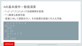 Copyright © 2016, Oracle and/or its affiliates. All rights reserved. |
Rの基本操作－数値演算
• 「+」「-」「*」「/」によって加減乗除を表現
• 「^」乗算も表現可能
• 変数に対して演算を行い、その結果を変数に代入も可能
14
> 1 + 2 * 3 / 4
[1] 2.5
> 4^2
[1] 16
> y <- x * 2
> y
[1] 1402
 