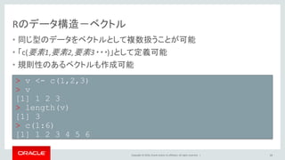 Copyright © 2016, Oracle and/or its affiliates. All rights reserved. |
Rのデータ構造－ベクトル
• 同じ型のデータをベクトルとして複数扱うことが可能
• 「c(要素1,要素2,要素3・・・)」として定義可能
• 規則性のあるベクトルも作成可能
16
> v <- c(1,2,3)
> v
[1] 1 2 3
> length(v)
[1] 3
> c(1:6)
[1] 1 2 3 4 5 6
 
