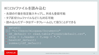 Copyright © 2016, Oracle and/or its affiliates. All rights reserved. |
RにCSVファイルを読み込む
• 先頭の行数を指定数スキップし、列名も登録可能
• タブ区切りtsvファイルなどにも対応可能
• 読み込んだデータはデータフレームとして扱うことができる
21
> getwd()
[1] "C:/Users/miogawa/Documents"
> df_default <- read.table("creditdefault.csv",
+ skip = 1,header = T,sep = ",")
> head(df_default)
> summary(df_default)
 