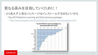 Copyright © 2016, Oracle and/or its affiliates. All rights reserved. |
コンペではブースティングとバギングが人気
• ブースティングならxgboostパッケージ
• https://github.com/dmlc/xgboost
• 先ほどのrandomForestは高速で動くパッケージも登場中
– ranger
• http://arxiv.org/abs/1508.04409
– Rborist
• https://github.com/suiji/Arborist
41
 