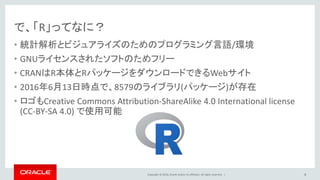 Copyright © 2016, Oracle and/or its affiliates. All rights reserved. |
で、「R」ってなに？
• 統計解析とビジュアライズのためのプログラミング言語/環境
• GNUライセンスされたソフトのためフリー
• CRANはR本体とRパッケージをダウンロードできるWebサイト
• 2016年6月13日時点で、8579のライブラリ(パッケージ)が存在
• ロゴもCreative Commons Attribution-ShareAlike 4.0 International license
(CC-BY-SA 4.0) で使用可能
8
 