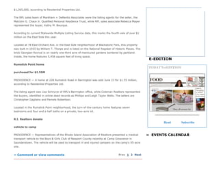 $1,365,000, according to Residential Properties Ltd.
The RPL sales team of Markham + DeRentis Associates were the listing agents for the seller, the
Malcolm G. Chace Jr. Qualified Personal Residence Trust, while RPL sales associate Rebecca Mayer
represented the buyer, Kathy M. Bourque.
According to current Statewide Multiple Listing Service data, this marks the fourth sale of over $1
million on the East Side this year.
Located at 78 East Orchard Ave. in the East Side neighborhood of Blackstone Park, this property
was built in 1935 by William T. Thorpe and is listed on the National Register of Historic Places. The
brick Georgian Revival is on nearly one­third acre of manicured gardens bordered by parkland.
Inside, the home features 5,456 square feet of living space.
Rumstick Point home
purchased for $1.55M
PROVIDENCE — A home at 228 Rumstick Road in Barrington was sold June 23 for $1.55 million,
according to Residential Properties Ltd.
The listing agent was Lisa Schryver of RPL’s Barrington office, while Coleman Realtors represented
the buyers, identified in online deed records as Phillipe and Leigh Taylor Wells. The sellers are
Christopher Gagliano and Pamela Robertson.
Located in the Rumstick Point neighborhood, the turn­of­the­century home features seven
bedrooms and four and a half baths on a private, two­acre lot.
R.I. Realtors donate
vehicle to camp
PROVIDENCE — Representatives of the Rhode Island Association of Realtors presented a medical
transport vehicle to the Boys & Girls Club of Newport County recently at Camp Grosvenor in
Saunderstown. The vehicle will be used to transport ill and injured campers on the camp's 95­acre
site.
» Comment or view comments   Prev 1 2 Next
»  EVENTS CALENDAR
E­EDITION
TODAY'S eEDITION
Read Subscribe
 