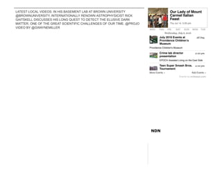 LATEST LOCAL VIDEOS: IN HIS BASEMENT LAB AT BROWN UNIVERSITY
@BROWNUNIVERSITY, INTERNATIONALLY RENOWN ASTROPHYSICIST RICK
GAITSKELL DISCUSSES HIS LONG QUEST TO DETECT THE ELUSIVE DARK
MATTER, ONE OF THE GREAT SCIENTIFIC CHALLENGES OF OUR TIME. @PROJO
VIDEO BY @GWAYNEMILLER
NDN
WED THU FRI SAT SUN MON TUE
More Events » Add Events »
Wednesday, July 6, 2016
Events by eviesays.com
All Day
2:00 pm
2:00 pm
July 2016 Events at
Providence Children’s
Museum
Providence Children's Museum
Crime lab director
presentation
EPOCH Assisted Living on the East Side
Teen Super Smash Bros.
Tournament
Our Lady of Mount
Carmel Italian
Feast
Thu Jul 14, 5:00 pm
 