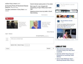 outdoor living a dream (HGTV)
30 Haunting Photos Of Abandoned Olympic
Stadiums  (Historical Times)
The Best Landmarks in Every State (Travel
Channel)
Cianci's ﬁancee seeks portion of his estate
Mom says R.I. man charged with
trespassing at Cape military base needs
help
Sleeping woman struck by bullet in South
Side shooting
Recommended by
Newest
0 Comments
Terms of Service
Login | Signup
Follow More Americans Store Gold
Privately Using This IRA/401K
Loophole
Dentists HATE These Harvard
Dropouts for Inventing Teeth
Whiten
Home Teeth Whitener Hack ­
Shocking Results After Only 2
Why Game of
Thrones Will
Dominate the
Emmys Until It
Ends
Gretchen Carlson
Sues Fox News
CEO Roger Ailes
for Sexual
Harassment
powered by:
Write your comment here
Upload video Upload image Submit
You like this
The Providence Journal
A catch-and-release ﬁshing tournament
raises nearly $200,000 for an arm of
Meeting Street. #DoingGood
11 mins
Doing Good: Fishing event …
The Providence Journal
61,929 likes
Liked Contact Us
 