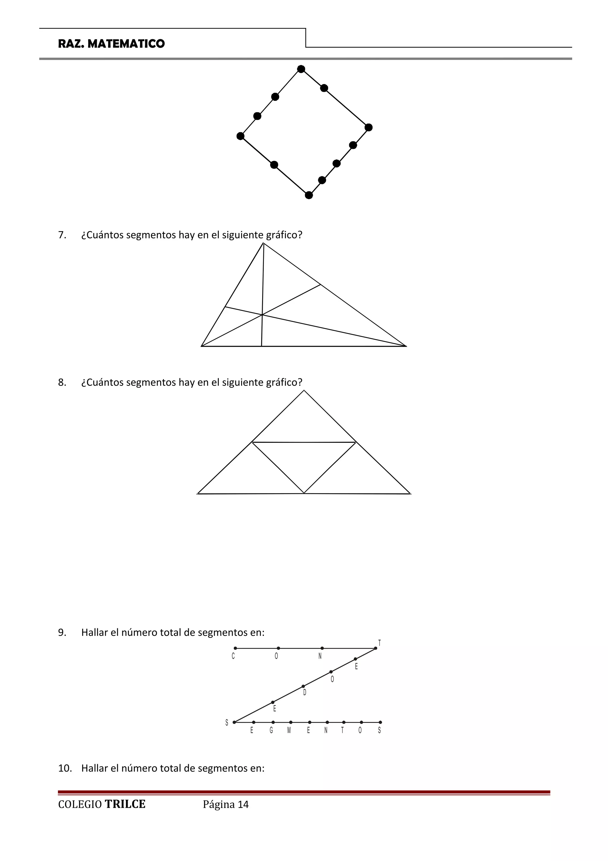RAZ. MATEMATICO
7. ¿Cuántos segmentos hay en el siguiente gráfico?
8. ¿Cuántos segmentos hay en el siguiente gráfico?
9. Hallar el número total de segmentos en:
C O N
T
E
O
D
E
S
E G M E N T O S
10. Hallar el número total de segmentos en:
COLEGIO TRILCE Página 14
 