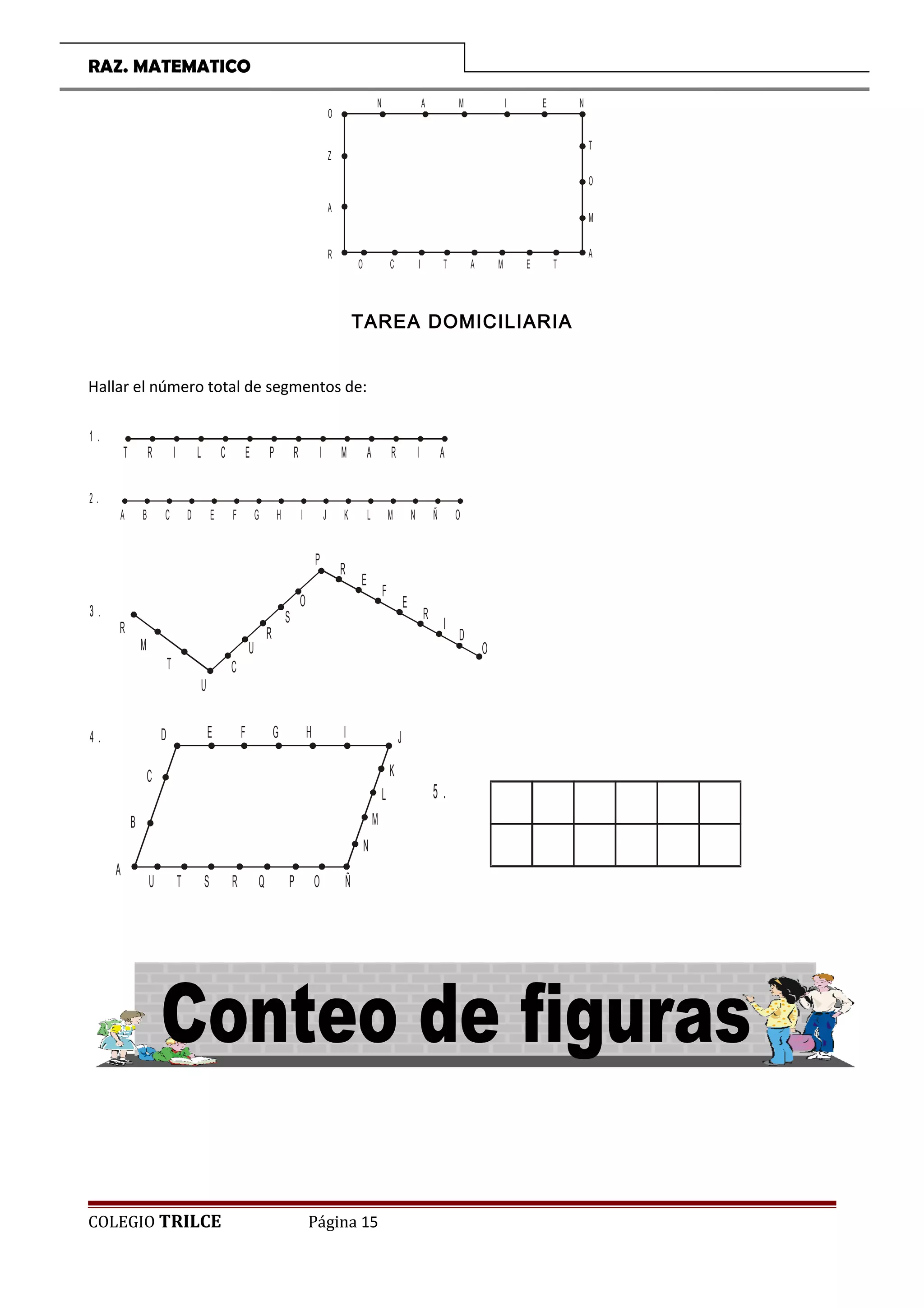 RAZ. MATEMATICO
O
R
A
Z
N A M I E N
T
O
M
A
TEMATICO
TAREA DOMICILIARIA
Hallar el número total de segmentos de:
T R I L C E P R I M A R I A
1 .
A B C D E F G H I J K L M N Ñ O
2 .
3 .
R
M
T
U
C
U
R
S
O
P
R
E
F
E
R
I
D
O
D4 . E F G H I J
K
L
M
N
ÑOPQRSTU
A
B
C
COLEGIO TRILCE Página 15
5 .
 