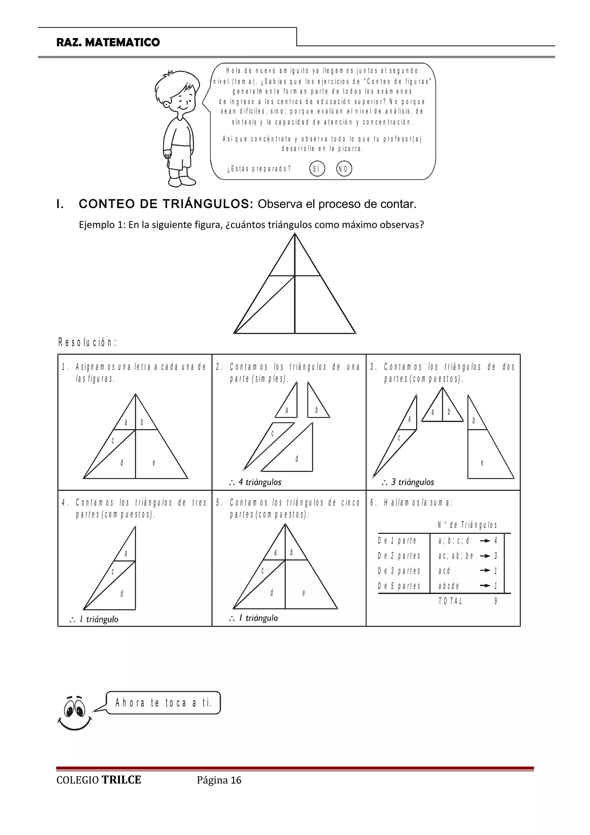 RAZ. MATEMATICO
H o la d e n u e v o a m ig u it o y a l le g a m o s j u n t o s a l s e g u n d o
n iv e l ( t e m a ) . ¿ S a b ía s q u e lo s e j e r c i c io s d e  C o n t e o d e f i g u r a s 
g e n e r a lm e n t e f o r m a n p a r t e d e t o d o s l o s e x á m e n e s
d e in g r e s o a lo s c e n t r o s d e e d u c a c ió n s u p e r io r ? N o p o r q u e
s e a n d i f íc ile s , s in o ; p o r q u e e v a lú a n e l n i v e l d e a n á lis is , d e
s ín t e s is y la c a p a c id a d d e a t e n c ió n y c o n c e n t r a c i ó n .
A s í q u e c o n c é n t r a t e y o b s e r v a t o d o lo q u e t u p r o f e s o r ( a )
d e s a r r o l le e n l a p i z a r r a .
¿ E s t á s p r e p a r a d o ? S Í N O
I. CONTEO DE TRIÁNGULOS: Observa el proceso de contar.
Ejemplo 1: En la siguiente figura, ¿cuántos triángulos como máximo observas?
1 . A s ig n a m o s u n a le t r a a c a d a u n a d e
la s f ig u r a s .
a b
c
d e
2 . C o n t a m o s lo s t r iá n g u lo s d e u n a
p a r t e ( s im p le s ) .
a b
c
d
3 . C o n t a m o s lo s t r iá n g u lo s d e d o s
p a r t e s ( c o m p u e s t o s ) .
a b
e
ba
c
4 . C o n t a m o s lo s t r iá n g u lo s d e t r e s
p a r t e s ( c o m p u e s t o s ) .
a
c
d
5 . C o n t a m o s lo s t r iá n g u lo s d e c in c o
p a r t e s ( c o m p u e s t o s ) .
a b
c
d e
6 . H a lla m o s la s u m a :
D e 1 p a r t e
D e 2 p a r t e s
D e 3 p a r t e s
D e 5 p a r t e s
a ; b ; c ; d
a c ; a b ; b e
a c d
a b c d e
T O T A L
4
3
1
1
9
N ° d e T r iá n g u lo s
R e s o lu c ió n :
A h o r a t e t o c a a t i.
COLEGIO TRILCE Página 16
 