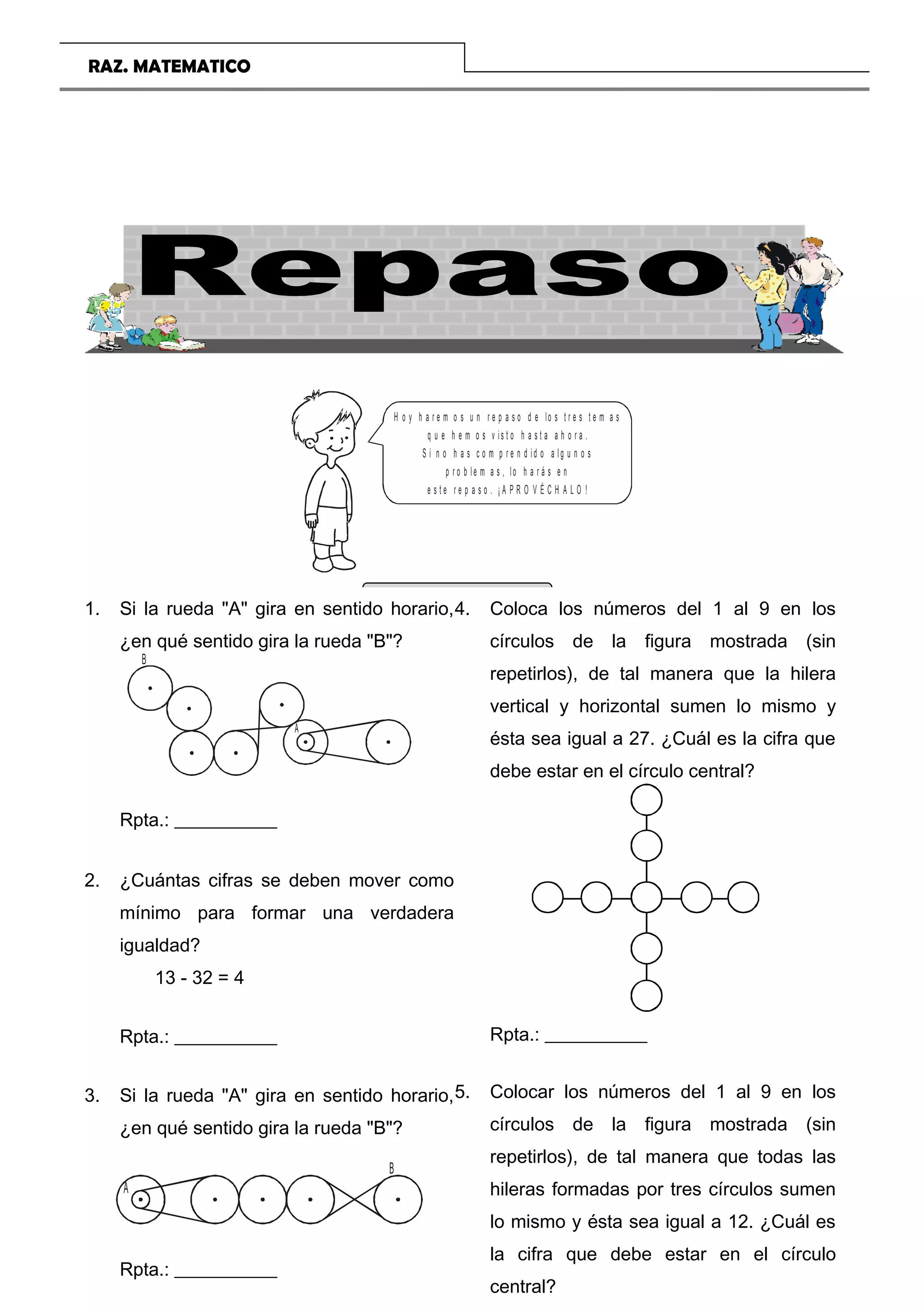 RAZ. MATEMATICO
H o y h a r e m o s u n r e p a s o d e lo s t r e s t e m a s
q u e h e m o s v is t o h a s t a a h o r a .
S i n o h a s c o m p r e n d id o a lg u n o s
p r o b le m a s , lo h a r á s e n
e s t e r e p a s o . ¡ A P R O V É C H A L O !
EJERCICIOS
COLEGIO TRILCE Página 22
1. Si la rueda A gira en sentido horario,
¿en qué sentido gira la rueda B?
A
B
Rpta.: ___________
2. ¿Cuántas cifras se deben mover como
mínimo para formar una verdadera
igualdad?
13 - 32 = 4
Rpta.: ___________
3. Si la rueda A gira en sentido horario,
¿en qué sentido gira la rueda B?
A
B
Rpta.: ___________
4. Coloca los números del 1 al 9 en los
círculos de la figura mostrada (sin
repetirlos), de tal manera que la hilera
vertical y horizontal sumen lo mismo y
ésta sea igual a 27. ¿Cuál es la cifra que
debe estar en el círculo central?
Rpta.: ___________
5. Colocar los números del 1 al 9 en los
círculos de la figura mostrada (sin
repetirlos), de tal manera que todas las
hileras formadas por tres círculos sumen
lo mismo y ésta sea igual a 12. ¿Cuál es
la cifra que debe estar en el círculo
central?
 