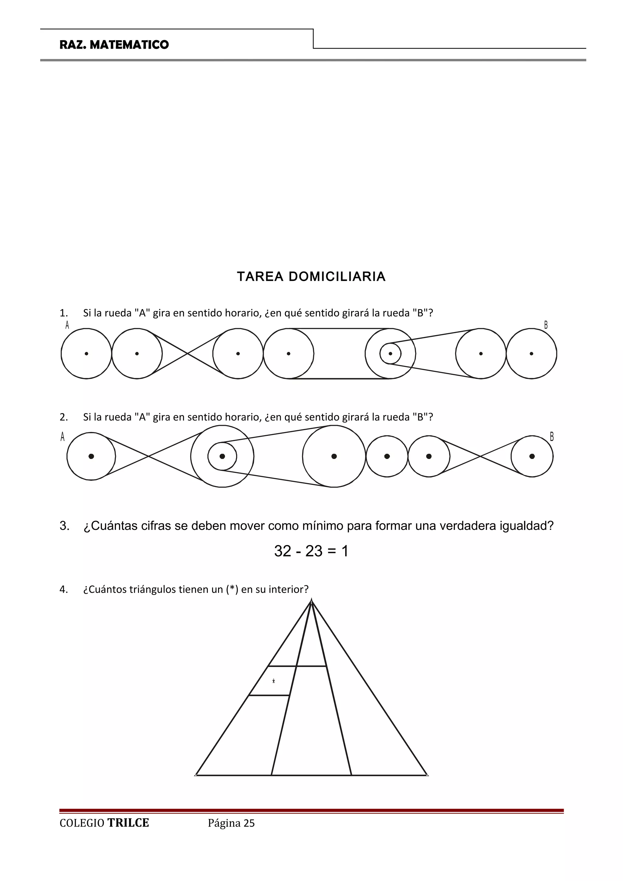 RAZ. MATEMATICO
TAREA DOMICILIARIA
1. Si la rueda A gira en sentido horario, ¿en qué sentido girará la rueda B?
A B
2. Si la rueda A gira en sentido horario, ¿en qué sentido girará la rueda B?
A B
3. ¿Cuántas cifras se deben mover como mínimo para formar una verdadera igualdad?
32 - 23 = 1
4. ¿Cuántos triángulos tienen un (*) en su interior?
*
COLEGIO TRILCE Página 25
 
