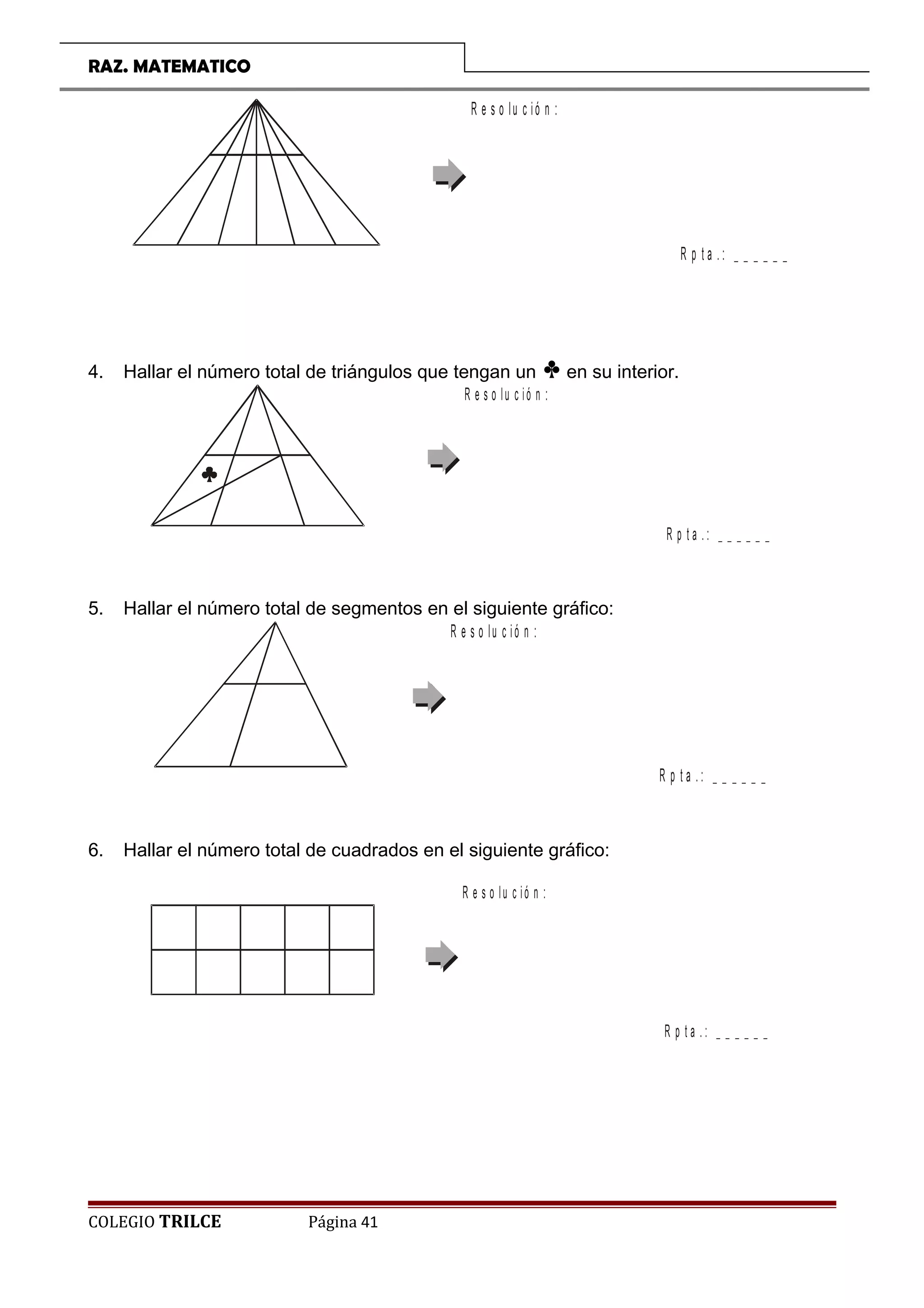 RAZ. MATEMATICO
R p t a . : _ _ _ _ _ _
R e s o lu c ió n :
4. Hallar el número total de triángulos que tengan un p en su interior.
R p t a . : _ _ _ _ _ _
R e s o lu c ió n :
5. Hallar el número total de segmentos en el siguiente gráfico:
R p t a . : _ _ _ _ _ _
R e s o lu c ió n :
6. Hallar el número total de cuadrados en el siguiente gráfico:
R p t a . : _ _ _ _ _ _
R e s o lu c ió n :
COLEGIO TRILCE Página 41
 