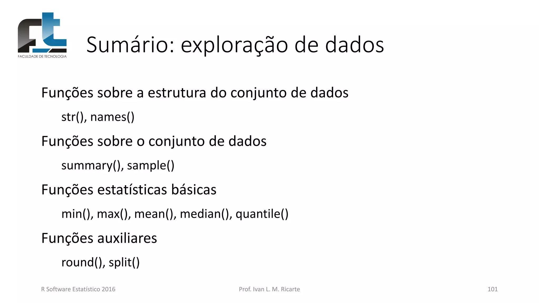 Sumário: exploração de dados
Funções sobre a estrutura do conjunto de dados
str(), names()
Funções sobre o conjunto de dados
summary(), sample()
Funções estatísticas básicas
min(), max(), mean(), median(), quantile()
Funções auxiliares
round(), split()
R Software Estatístico 2016 Prof. Ivan L. M. Ricarte 101
 