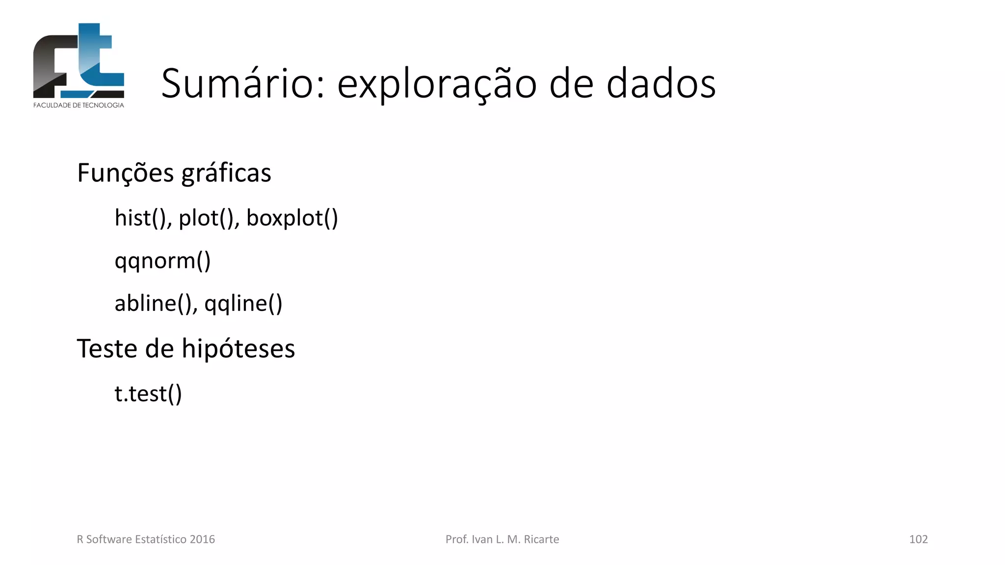 Sumário: exploração de dados
Funções gráficas
hist(), plot(), boxplot()
qqnorm()
abline(), qqline()
Teste de hipóteses
t.test()
R Software Estatístico 2016 Prof. Ivan L. M. Ricarte 102
 