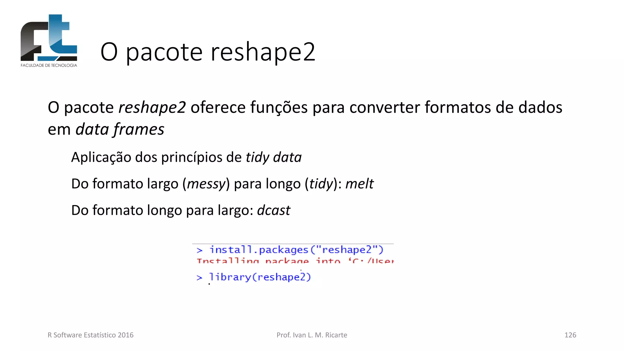 O pacote reshape2
R Software Estatístico 2016 Prof. Ivan L. M. Ricarte 126
O pacote reshape2 oferece funções para converter formatos de dados
em data frames
Aplicação dos princípios de tidy data
Do formato largo (messy) para longo (tidy): melt
Do formato longo para largo: dcast
 