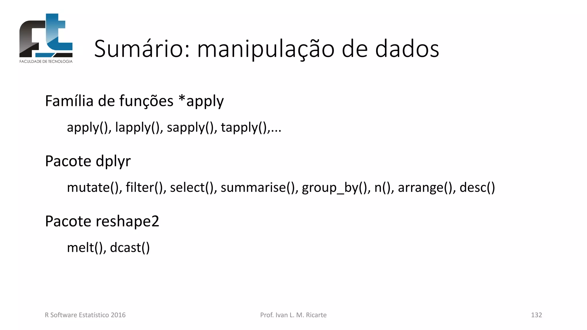 Sumário: manipulação de dados
Família de funções *apply
apply(), lapply(), sapply(), tapply(),...
Pacote dplyr
mutate(), filter(), select(), summarise(), group_by(), n(), arrange(), desc()
Pacote reshape2
melt(), dcast()
R Software Estatístico 2016 Prof. Ivan L. M. Ricarte 132
 