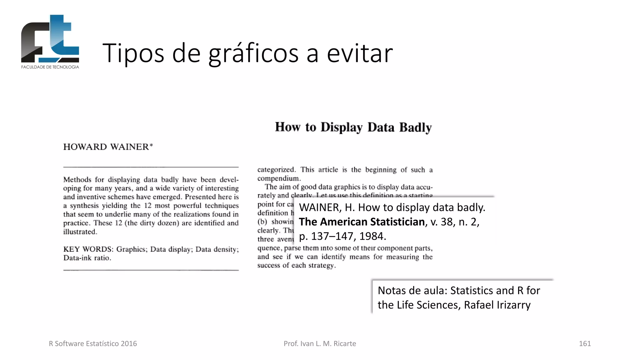 Tipos de gráficos a evitar
R Software Estatístico 2016 Prof. Ivan L. M. Ricarte 161
WAINER, H. How to display data badly.
The American Statistician, v. 38, n. 2,
p. 137–147, 1984.
Notas de aula: Statistics and R for
the Life Sciences, Rafael Irizarry
 