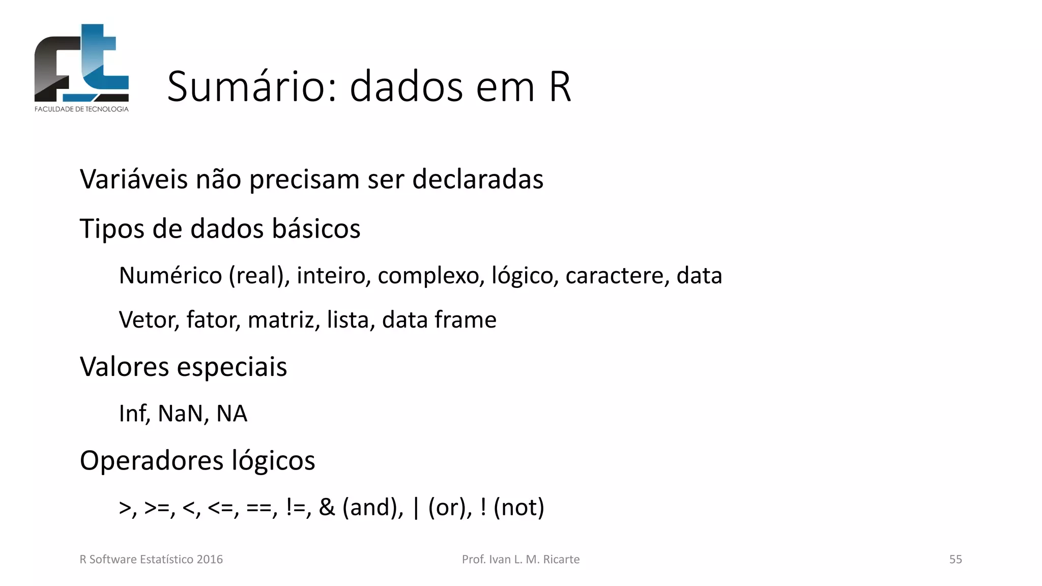 Sumário: dados em R
Variáveis não precisam ser declaradas
Tipos de dados básicos
Numérico (real), inteiro, complexo, lógico, caractere, data
Vetor, fator, matriz, lista, data frame
Valores especiais
Inf, NaN, NA
Operadores lógicos
>, >=, <, <=, ==, !=, & (and), | (or), ! (not)
R Software Estatístico 2016 Prof. Ivan L. M. Ricarte 55
 