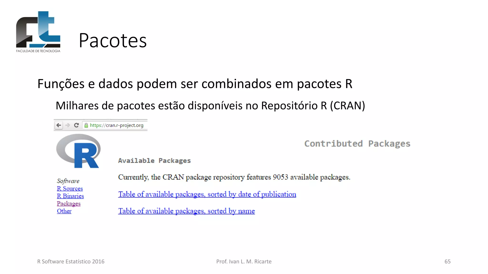 Pacotes
Funções e dados podem ser combinados em pacotes R
Milhares de pacotes estão disponíveis no Repositório R (CRAN)
R Software Estatístico 2016 Prof. Ivan L. M. Ricarte 65
 
