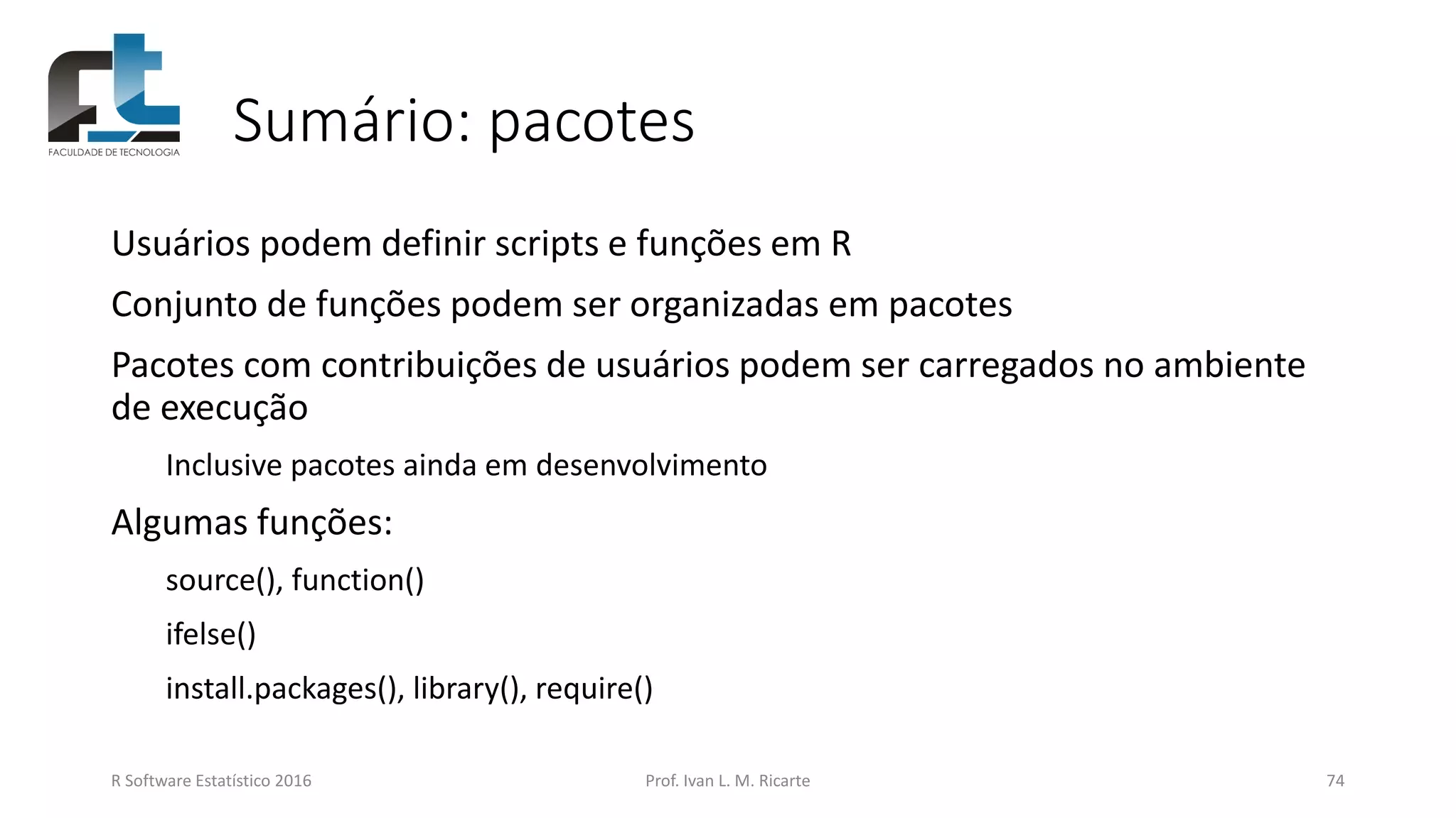 Sumário: pacotes
Usuários podem definir scripts e funções em R
Conjunto de funções podem ser organizadas em pacotes
Pacotes com contribuições de usuários podem ser carregados no ambiente
de execução
Inclusive pacotes ainda em desenvolvimento
Algumas funções:
source(), function()
ifelse()
install.packages(), library(), require()
R Software Estatístico 2016 Prof. Ivan L. M. Ricarte 74
 
