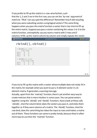11
If you prefer to fill up the matrix in a row-wisefashion, such
that the 1, 2 and 3 are in the first row, you can set the `by row` argumentof
matrix to `TRUE` Can you spot the difference? Remember how R did recycling
when you weresubsetting vectors using logical vectors? The same thing
happens when you pass the matrix function a vector that is too shortto fill up
the entire matrix. Supposeyou pass a vector containing the values 1 to 3 to the
matrix function, and explicitly say you wanta matrix with 2 rows and 3
columns: R fills up the matrix column by column and simply repeats the vector.
If you try to fill up the matrix with a vector whosemultiple does not nicely fit in
the matrix, for example when you want to put a 4-element vector in a 6-
element matrix, R generates a warning message.
Actually, apartfrom the `matrix()` function, there's yet another easy way to
create matrices that is more intuitive in some cases. You can pastevectors
together using the `cbind()` and `rbind()` functions. Havea look at these calls
`cbind()`, shortfor column bind, takes the vectors you pass it, and sticks them
together as if they were columns of a matrix. The `rbind()` function, shortfor
row bind, does the samething but takes the input as rows and makes a matrix
out of them. These functions can come in pretty handy, because they're often
more easy to use than the `matrix()` function.
 