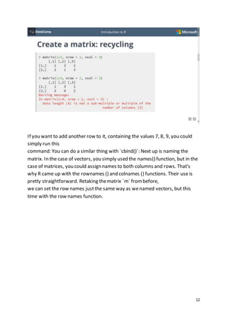 12
If you want to add another row to it, containing the values 7, 8, 9, you could
simply run this
command: You can do a similar thing with `cbind()`: Next up is naming the
matrix. In the case of vectors, you simply used the names() function, but in the
case of matrices, you could assign names to both columns and rows. That's
why R came up with the rownames () and colnames () functions. Their use is
pretty straightforward. Retaking thematrix `m` from before,
we can set the row names justthe same way as wenamed vectors, but this
time with the row names function.
 
