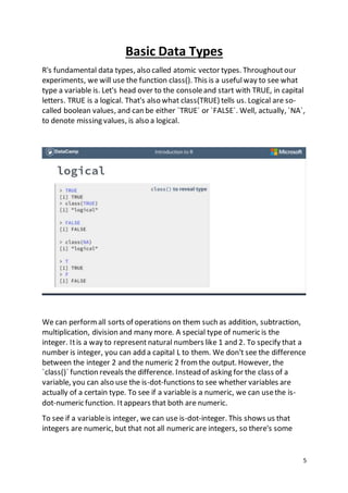 5
Basic Data Types
R's fundamental data types, also called atomic vector types. Throughoutour
experiments, we will use the function class(). This is a usefulway to see what
type a variable is. Let's head over to the consoleand start with TRUE, in capital
letters. TRUE is a logical. That's also what class(TRUE) tells us. Logical are so-
called boolean values, and can be either `TRUE` or `FALSE`. Well, actually, `NA`,
to denote missing values, is also a logical.
We can performall sorts of operations on them such as addition, subtraction,
multiplication, division and many more. A special type of numeric is the
integer. Itis a way to represent natural numbers like 1 and 2. To specify that a
number is integer, you can add a capital L to them. We don't see the difference
between the integer 2 and the numeric 2 from the output. However, the
`class()` function reveals the difference. Instead of asking for the class of a
variable, you can also use the is-dot-functions to see whether variables are
actually of a certain type. To see if a variableis a numeric, we can usethe is-
dot-numeric function. Itappears that both are numeric.
To see if a variableis integer, we can use is-dot-integer. This shows us that
integers are numeric, but that not all numeric are integers, so there's some
 
