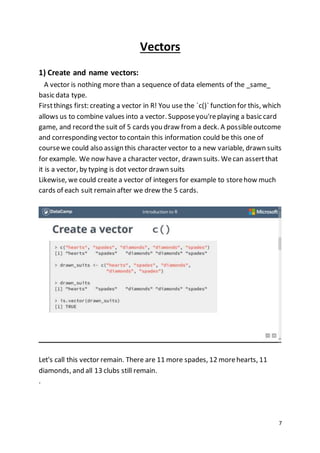 7
Vectors
1) Create and name vectors:
A vector is nothing more than a sequence of data elements of the _same_
basic data type.
Firstthings first: creating a vector in R! You use the `c()` function for this, which
allows us to combine values into a vector. Supposeyou'replaying a basic card
game, and record the suit of 5 cards you draw from a deck. A possibleoutcome
and corresponding vector to contain this information could be this one of
coursewe could also assign this character vector to a new variable, drawn suits
for example. We now have a character vector, drawn suits. Wecan assertthat
it is a vector, by typing is dot vector drawn suits
Likewise, we could create a vector of integers for example to storehow much
cards of each suit remain after we drew the 5 cards.
Let's call this vector remain. There are 11 more spades, 12 morehearts, 11
diamonds, and all 13 clubs still remain.
.
 