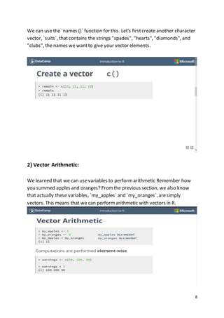 8
We can use the `names ()` function for this. Let's firstcreate another character
vector, `suits`, thatcontains the strings "spades", "hearts", "diamonds", and
"clubs", the names we wantto give your vector elements.
2) Vector Arithmetic:
We learned that we can usevariables to perform arithmetic Remember how
you summed apples and oranges? From the previous section, we also know
that actually these variables, `my_apples` and `my_oranges`,aresimply
vectors. This means that we can perform arithmetic with vectors in R.
 