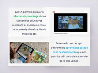 La R.A permite al usuario
reforzar el aprendizaje de los
contenidos educativos
mediante su asociación con el
mundo real y visualización de
modelos 3D.
Se trata de un concepto
diferente de aprendizaje basado
en el descubrimiento que nos
permite salir del aula y aprender
de lo que vemos .
 