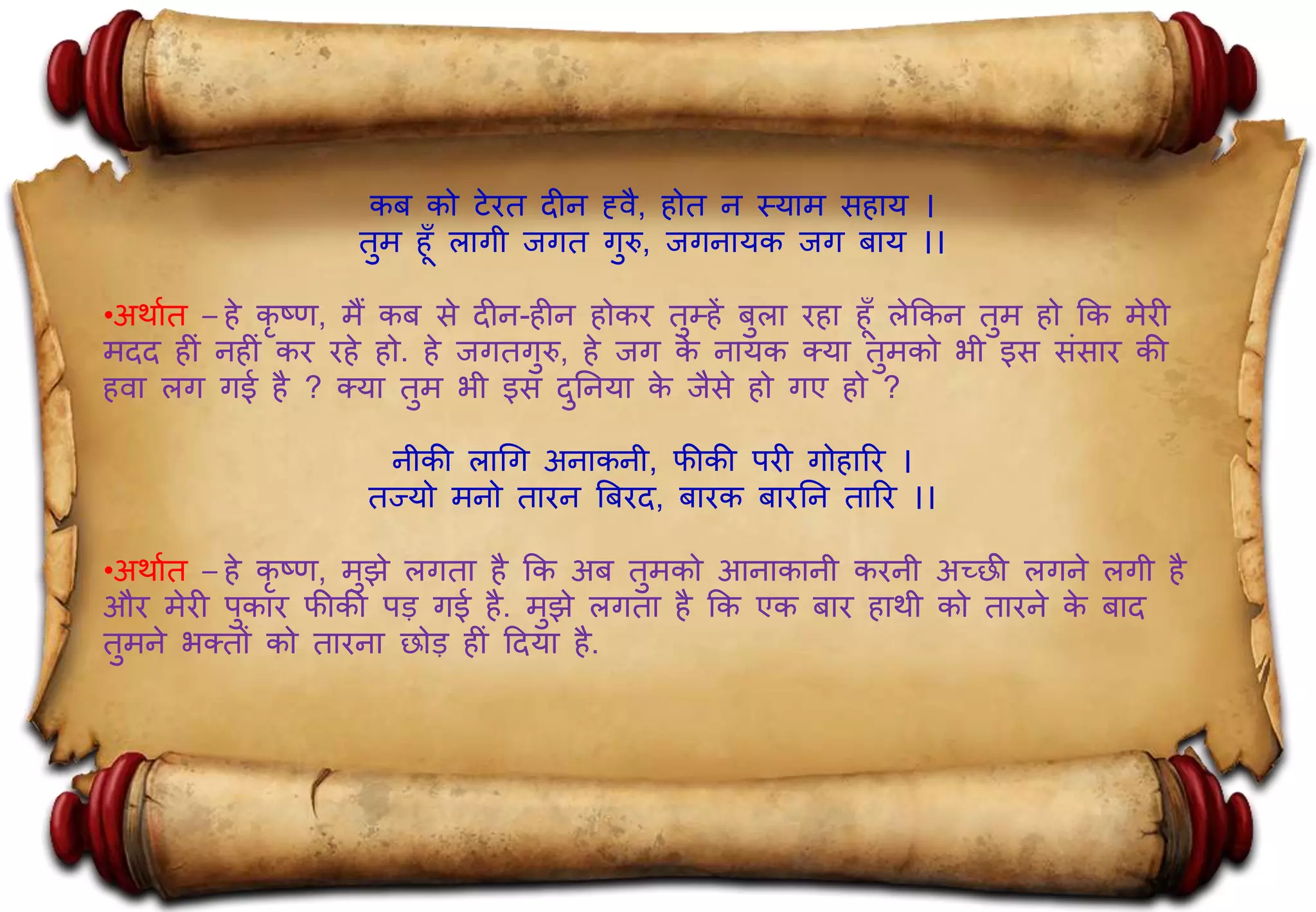 कब को टेित दीन ह्वै, ोत न स्याम स ाय ।
तुम ूँ लागी जगत गुरु, जगनायक जग बाय ।।
•अर्ाात – े कृ ष्ण, मैं कब से दीन- ीन ोकि तुम् ें बुला ि ा ूँ लेककन तुम ो कक मेिी
मदद ीिं न ीिं कि ि े ो. े जगतगुरु, े जग के नायक क्या तुमको भी इस सिंसाि की
वा लग गई ै ? क्या तुम भी इस दुननया के जैसे ो गए ो ?
नीकी लागग अनाकनी, फीकी पिी गो ारि ।
तज्यो मनो तािन बबिद, बािक बािनन तारि ।।
•अर्ाात – े कृ ष्ण, मुझे लगता ै कक अब तुमको आनाकानी किनी अच्छी लगने लगी ै
औि मेिी पुकाि फीकी पड़ गई ै. मुझे लगता ै कक एक बाि ार्ी को तािने के बाद
तुमने भक्तों को तािना छोड़ ीिं हदया ै.
 