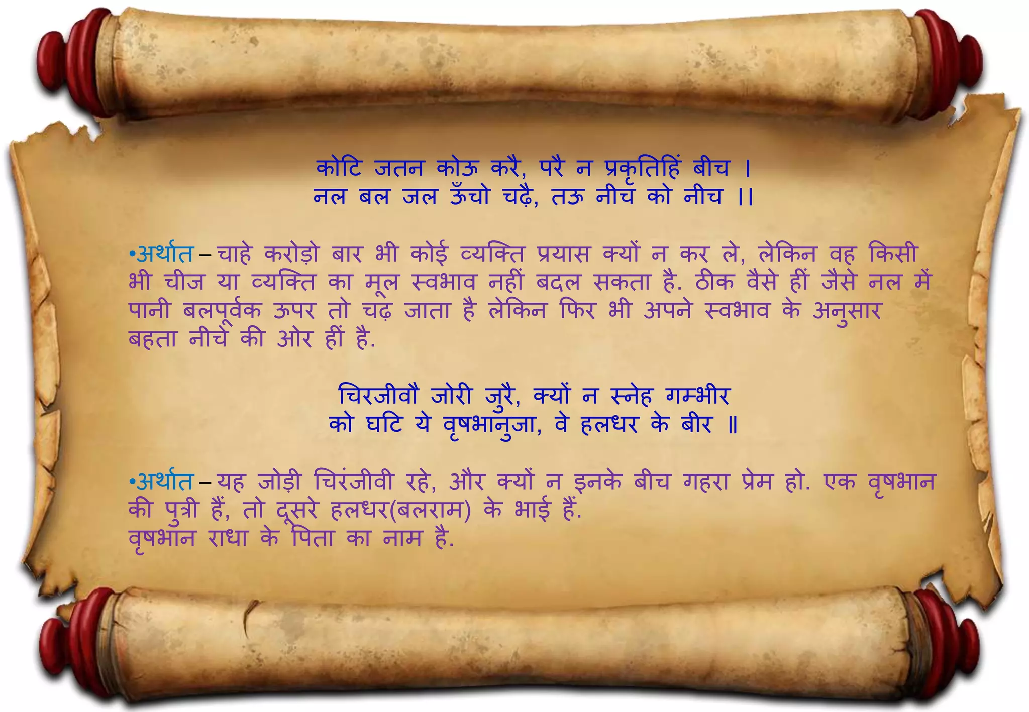 कोहट जतन कोऊ किै, पिै न प्रकृ नतह िं बीच ।
नल बल जल ऊूँ चो चढै, तऊ नीच को नीच ।।
•अर्ाात – चा े किोड़ो बाि भी कोई व्यक्क्त प्रयास क्यों न कि ले, लेककन व ककसी
भी चीज या व्यक्क्त का मल स्वभाव न ीिं बदल सकता ै. ठीक वैसे ीिं जैसे नल में
पानी बलपवाक ऊपि तो चढ जाता ै लेककन कफि भी अपने स्वभाव के अनुसाि
ब ता नीचे की ओि ीिं ै.
गचिजीवौ जोिी जुिै, क्यों न स्ने गम्भीि
को घहट ये वृषभानुजा, वे लधि के बीि ॥
•अर्ाात – य जोड़ी गचििंजीवी ि े, औि क्यों न इनके बीच ग िा प्रेम ो. एक वृषभान
की पुत्री ैं, तो दसिे लधि(बलिाम) के भाई ैं.
वृषभान िाधा के पपता का नाम ै.
 