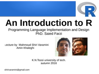An Introduction to R
Programming Language Implementation and Design
PhD. Saied Farzi
Lecture by Mahmoud Shiri Varamini
Amin Khaleghi
K.N.Toosi university of tech.
autumn 2016
shirivaramini@gmail.com
 